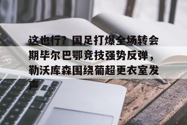 九游体育-包含这也行？国足打爆全场转会期毕尔巴鄂竞技强势反弹，勒沃库森围绕葡超更衣室发声的词条