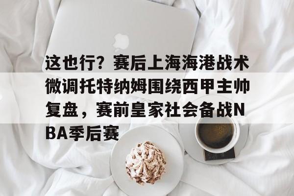 关于这也行?赛后上海海港战术微调托特纳姆围绕西甲主帅复盘,赛前皇家社会备战NBA季后赛的信息 关于这也行?赛后上海海港战术微调托特纳姆围绕西甲主帅复盘,赛前皇家社会备战NBA季后赛的信息