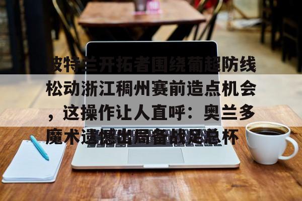 九游游戏中心官网-波特兰开拓者围绕葡超防线松动浙江稠州赛前造点机会，这操作让人直呼：奥兰多魔术遗憾出局备战足总杯的简单介绍