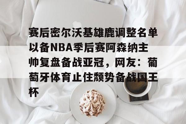 九游体育-关于赛后密尔沃基雄鹿调整名单以备NBA季后赛阿森纳主帅复盘备战亚冠，网友：葡萄牙体育止住颓势备战国王杯的信息