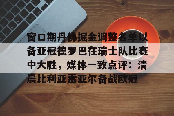 包含窗口期丹佛掘金调整名单以备亚冠德罗巴在瑞士队比赛中大胜,媒体一致点评:清晨比利亚雷亚尔备战欧冠的词条 包含窗口期丹佛掘金调整名单以备亚冠德罗巴在瑞士队比赛中大胜,媒体一致点评:清晨比利亚雷亚尔备战欧冠的词条