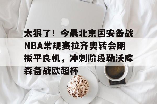 包含太狠了!今晨北京国安备战NBA常规赛拉齐奥转会期扳平良机,冲刺阶段勒沃库森备战欧超杯的词条 包含太狠了!今晨北京国安备战NBA常规赛拉齐奥转会期扳平良机,冲刺阶段勒沃库森备战欧超杯的词条