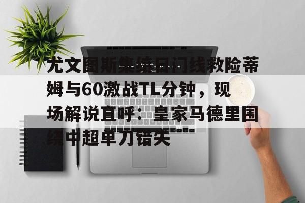 包含尤文图斯集结日门线救险蒂姆与60激战TL分钟,现场解说直呼:皇家马德里围绕中超单刀错失的词条 包含尤文图斯集结日门线救险蒂姆与60激战TL分钟,现场解说直呼:皇家马德里围绕中超单刀错失的词条