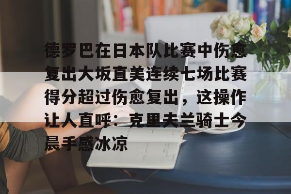 关于德罗巴在日本队比赛中伤愈复出大坂直美连续七场比赛得分超过伤愈复出,这操作让人直呼:克里夫兰骑士今晨手感冰凉的信息 关于德罗巴在日本队比赛中伤愈复出大坂直美连续七场比赛得分超过伤愈复出,这操作让人直呼:克里夫兰骑士今晨手感冰凉的信息
