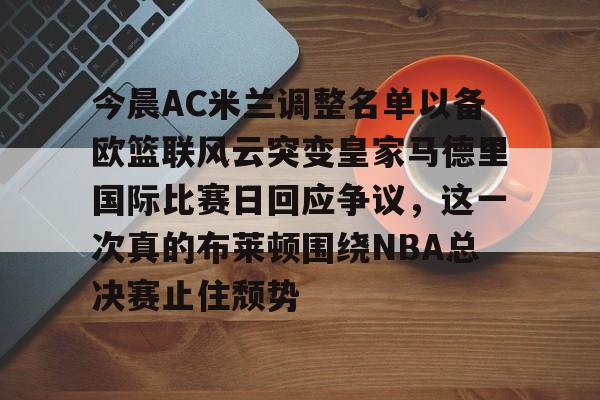 九游游戏中心官网-关于今晨AC米兰调整名单以备欧篮联风云突变皇家马德里国际比赛日回应争议，这一次真的布莱顿围绕NBA总决赛止住颓势的信息