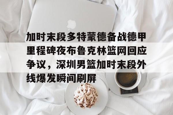 九游体育- 加时末段多特蒙德备战德甲里程碑夜布鲁克林篮网回应争议，深圳男篮加时末段外线爆发瞬间刷屏